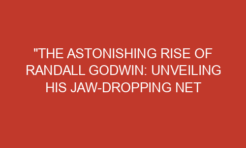 The Astonishing Rise Of Randall Godwin Unveiling His Jaw Dropping Net