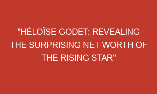 "Héloïse Godet: Revealing the Surprising Net Worth of the Rising Star ...