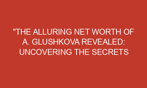"The Alluring Net Worth of A. Glushkova Revealed: Uncovering the ...