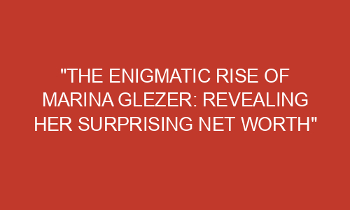 "The Enigmatic Rise of Marina Glezer: Revealing Her Surprising Net ...
