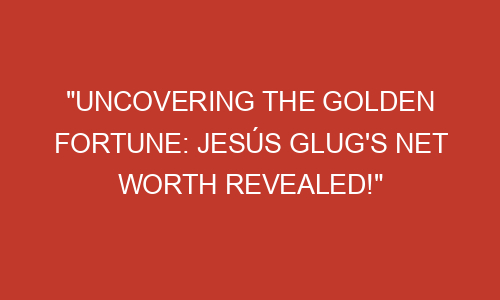 "Uncovering the Golden Fortune: Jesús Glug's Net Worth Revealed ...
